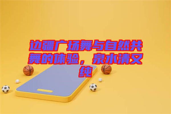 邊疆廣場(chǎng)舞與自然共舞的體驗(yàn)，泉水清又純