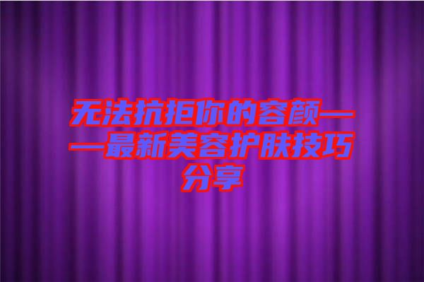 無(wú)法抗拒你的容顏——最新美容護(hù)膚技巧分享