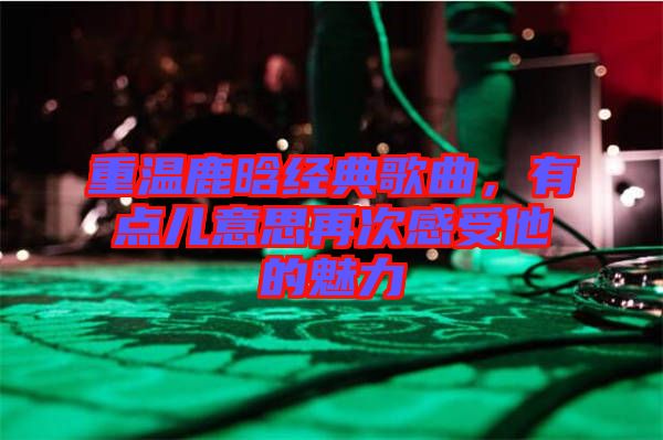 重溫鹿晗經(jīng)典歌曲，有點兒意思再次感受他的魅力