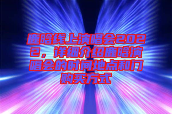 鹿晗線上演唱會2022，詳細(xì)介紹鹿晗演唱會的時間地點和門購買方式