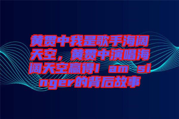 黃貫中我是歌手海闊天空，黃貫中演唱海闊天空贏得I am singer的背后故事