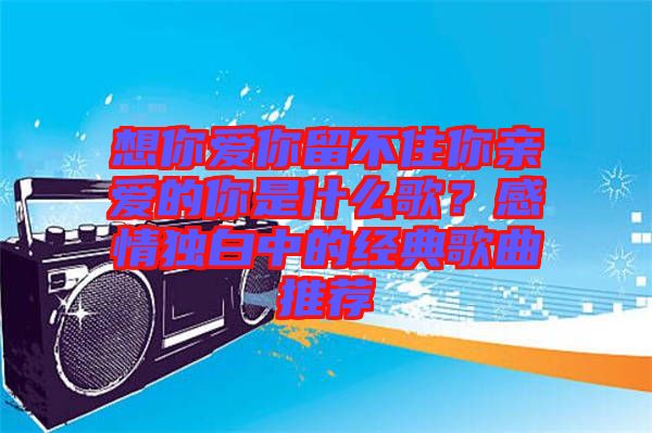 想你愛你留不住你親愛的你是什么歌？感情獨(dú)白中的經(jīng)典歌曲推薦