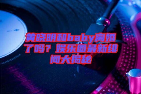 黃曉明和baby離婚了嗎？娛樂圈最新緋聞大揭秘