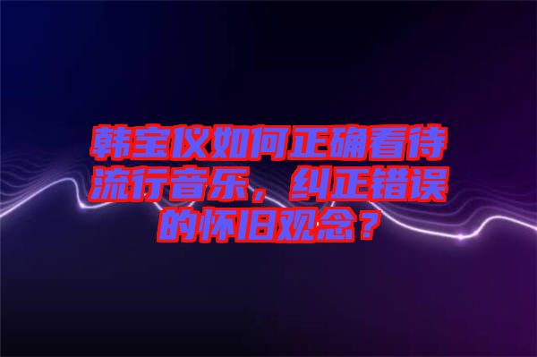 韓寶儀如何正確看待流行音樂，糾正錯誤的懷舊觀念？