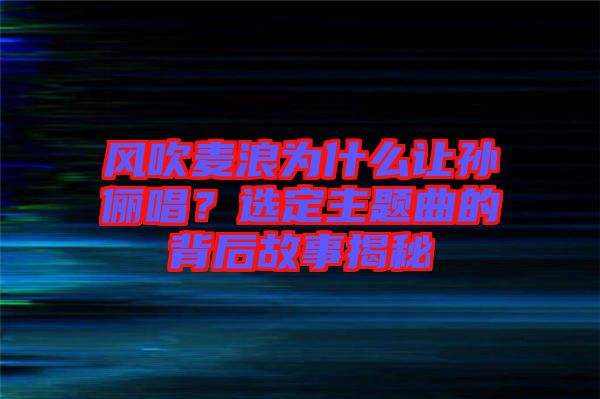 風(fēng)吹麥浪為什么讓孫儷唱？選定主題曲的背后故事揭秘