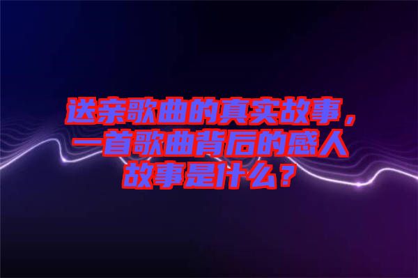 送親歌曲的真實故事，一首歌曲背后的感人故事是什么？