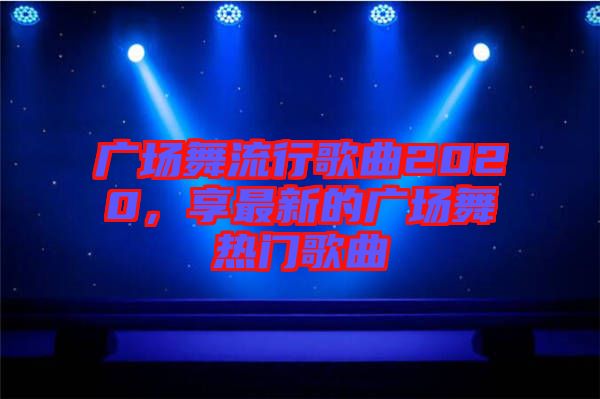 廣場(chǎng)舞流行歌曲2020，享最新的廣場(chǎng)舞熱門歌曲