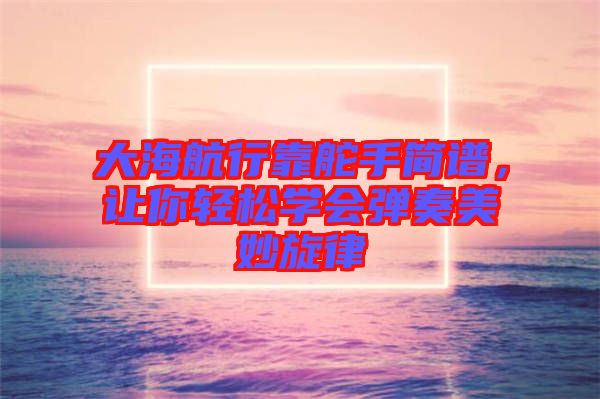 大海航行靠舵手簡譜，讓你輕松學(xué)會彈奏美妙旋律