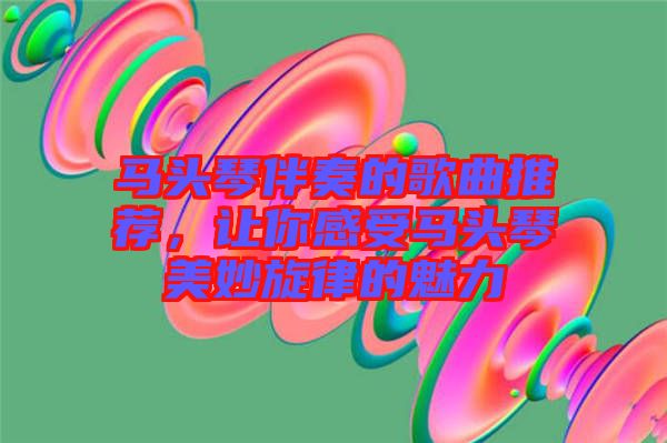 馬頭琴伴奏的歌曲推薦，讓你感受馬頭琴美妙旋律的魅力