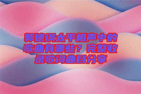 郭德綱太平相聲中的歌曲有哪些？完整收錄歌詞曲目分享