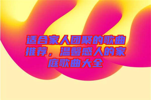 適合家人團聚的歌曲推薦，溫馨感人的家庭歌曲大全