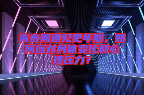 青春期遇見更年期，如何應(yīng)對身體變化和心理壓力？