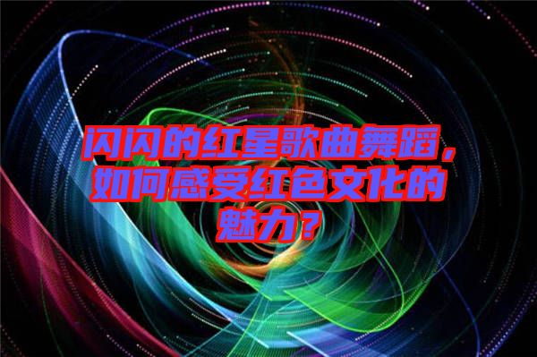 閃閃的紅星歌曲舞蹈，如何感受紅色文化的魅力？