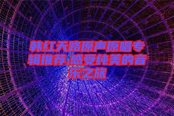 韓紅天路原聲原唱專(zhuān)輯推薦,感受純美的音樂(lè)之旅