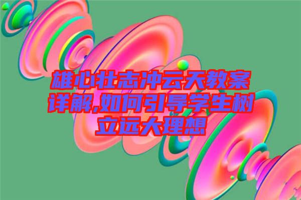 雄心壯志沖云天教案詳解,如何引導(dǎo)學(xué)生樹立遠大理想