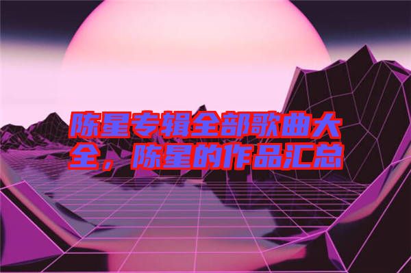 陳星專(zhuān)輯全部歌曲大全，陳星的作品匯總