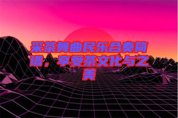 采茶舞曲民樂合奏簡譜，享受茶文化與之美