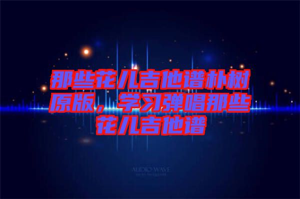 那些花兒吉他譜樸樹原版，學習彈唱那些花兒吉他譜