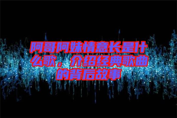 阿哥阿妹情意長是什么歌，介紹經(jīng)典歌曲的背后故事