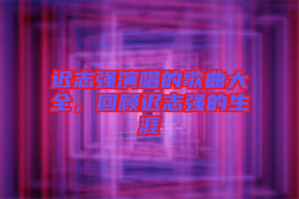 遲志強(qiáng)演唱的歌曲大全，回顧遲志強(qiáng)的生涯