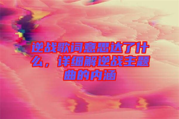 逆戰(zhàn)歌詞意思達(dá)了什么，詳細(xì)解逆戰(zhàn)主題曲的內(nèi)涵