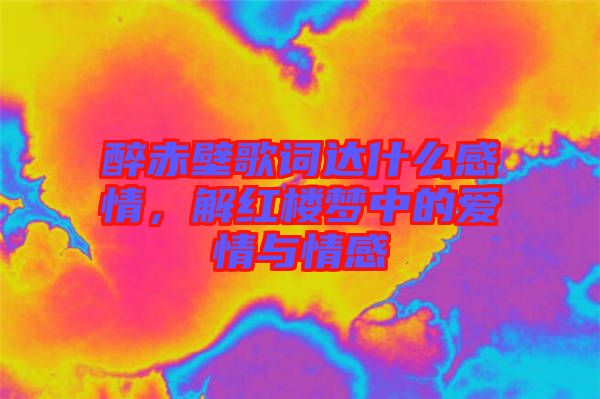 醉赤壁歌詞達(dá)什么感情，解紅樓夢(mèng)中的愛(ài)情與情感