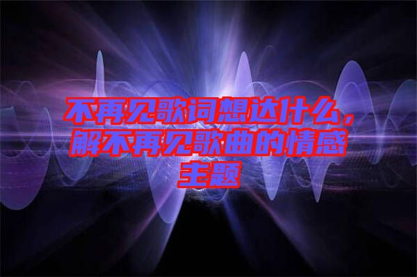 不再見歌詞想達(dá)什么，解不再見歌曲的情感主題