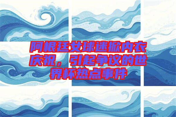 阿根廷女球迷掀內(nèi)衣慶祝，引起爭(zhēng)議的世界杯熱點(diǎn)事件