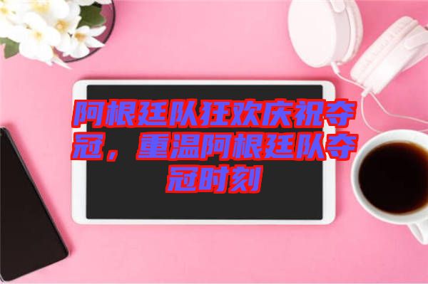 阿根廷隊狂歡慶祝奪冠，重溫阿根廷隊奪冠時刻