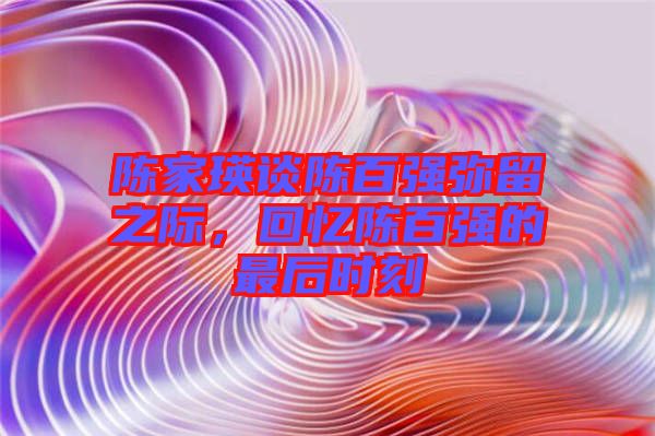 陳家瑛談陳百?gòu)?qiáng)彌留之際，回憶陳百?gòu)?qiáng)的最后時(shí)刻