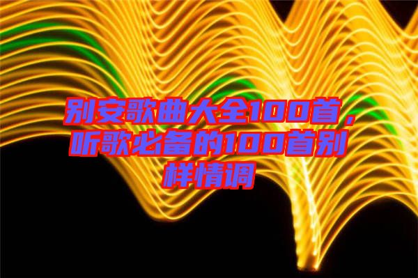 別安歌曲大全100首，聽歌必備的100首別樣情調