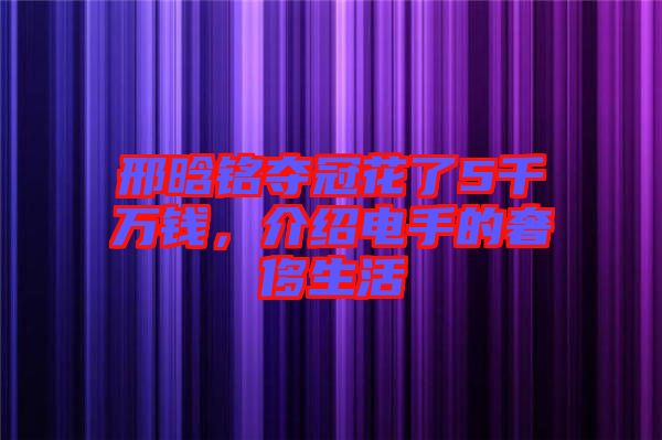 邢晗銘奪冠花了5千萬錢，介紹電手的奢侈生活