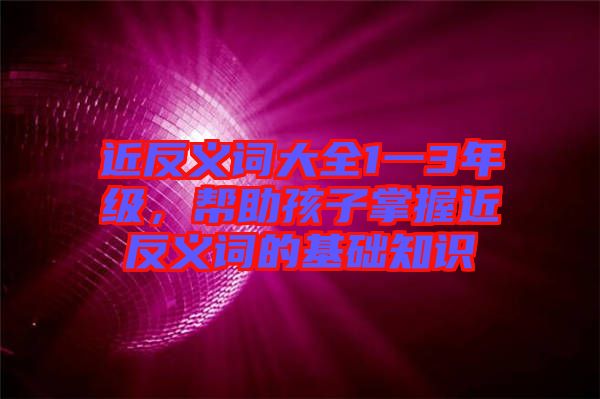 近反義詞大全1一3年級，幫助孩子掌握近反義詞的基礎知識